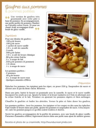 Une version de gaufres très
gourmande avec cette pâte à
base de pommes. En accompagnement,
une petite poêlée de pommes, flambée
au Calvados selon l'envie. Et pour un
chaud-froid, accompagner d'une
boule de glace vanille.
Pour une dizaine de gaufres :
100 g de beurre
100 g de sucre
1 sachet de sucre vanillé
1/2 c. à café de cannelle
3 oeufs
200 g de farine
1/2 c. à café de levure chimique
80 g de crème fraîche
2 c. à soupe de lait
250 g de pommes (2 pommes)
1/2 citron
1 c. à soupe de sucre
Les pommes poêlées :
2 pommes
40 g de beurre
2 c. à soupe de sucre roux
Quelques amandes effilées
Éplucher les pommes, les épépiner puis les râper, en peser 250 g. Saupoudrer de sucre et
arroser avec le jus du demi-citron. Réserver.
Dans une jatte, battre le beurre en pommade avec la cannelle, le sucre et le sucre vanillé.
Incorporer les oeufs un à un. Ajouter la farine et la levure tamisées en 2 fois en alternant avec
la crème fraîche et le lait. Terminer en ajoutant les pommes râpées et bien mélanger.
Chauffer le gaufrier et huiler les alvéoles. Verser la pâte et faire dorer les gaufres.
Les pommes poêlées : laver les pommes, les épépiner et les couper en dés sans les éplucher.
Faire fondre le beurre dans une poêle, ajouter les pommes et saupoudrer de sucre. A feu moyen-
vif, cuire les pommes jusqu’à ce qu’elles soient tendres et dorées.
Servir les gaufres accompagnées de la poêlée de pommes, avec une boule de glace vanille.
Parsemer d'amandes effilées, légèrement dorées dans une poêle sans ajout de matière grasse.
 