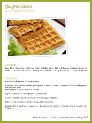Pour 10 à 12 gaufres : 300 g de farine 20 cl de bière 125 g de beurre fondu et refroidi 3
œufs 1 sachet de levure 150 g de Cheddar 100 g de bacon 1 pincée de sel
Faire fondre le beurre sur feu très doux.
Battre les œufs dans un saladier puis ajouter la bière, la farine, la levure et le sel, en mélangeant
entre chaque ajout.
Terminer par le beurre fondu et refroidi.
Râper le Cheddar et l'incorporer à la préparation.
Couper le bacon en petits morceaux et le mélanger à la pâte.
Laisser la pâte reposer 1 heure à température ambiante.
Préchauffer le gaufrier et commencer la cuisson des gaufres. Compter 3 à 5 minutes par
"fournée".
 