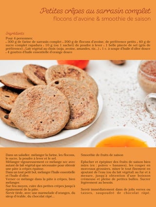 Pour 4 personnes:
300 g de farine de sarrasin complet 200 g de flocons d’avoine, de préférence petits 40 g de
sucre complet rapadura 10 g (ou 1 sachet) de poudre à lever 1 belle pincée de sel (gris de
préférence) Lait végétal au choix (soja, avoine, amandes, riz…) 1 c. à soupe d’huile d’olive douce
4 gouttes d’huile essentielle d’orange douce
Dans un saladier, mélanger la farine, les flocons,
le sucre, la poudre à lever et le sel.
Mélanger vigoureusement ce mélange sec avec
autant de lait végétal que nécessaire pour obtenir
une pâte à crêpes épaisse.
Dans un tout petit bol, mélanger l’huile essentielle
et l’huile d’olive.
Verser ce mélange dans la pâte à crêpes, bien
mélanger.
Sur feu moyen, cuire des petites crêpes jusqu’à
épuisement de la pâte.
Servir tiède, avec une marmelade d’oranges, du
sirop d’érable, du chocolat râpé…
Smoothie de fruits de saison
Eplucher et épépiner des fruits de saison bien
mûrs (ex : poires + bananes), les couper en
morceaux grossiers, mixer le tout finement en
ajoutant de l’eau (ou du lait végétal) au fur et à
mesure, jusqu’à obtention d’une boisson
crémeuse et pleine de petites bulles. Sucrer
légèrement au besoin.
Servir immédiatement dans de jolis verres ou
tasses, saupoudré de chocolat râpé.
 
