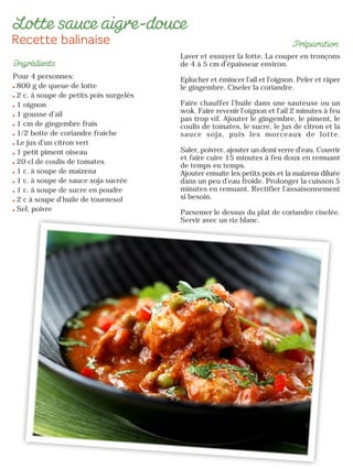 Pour 4 personnes:
800 g de queue de lotte
2 c. à soupe de petits pois surgelés
1 oignon
1 gousse d’ail
1 cm de gingembre frais
1/2 botte de coriandre fraîche
Le jus d’un citron vert
1 petit piment oiseau
20 cl de coulis de tomates
1 c. à soupe de maïzena
1 c. à soupe de sauce soja sucrée
1 c. à soupe de sucre en poudre
2 c à soupe d’huile de tournesol
Sel, poivre
Laver et essuyer la lotte. La couper en tronçons
de 4 à 5 cm d’épaisseur environ.
Eplucher et émincer l’ail et l’oignon. Peler et râper
le gingembre. Ciseler la coriandre.
Faire chauffer l’huile dans une sauteuse ou un
wok. Faire revenir l’oignon et l’ail 2 minutes à feu
pas trop vif. Ajouter le gingembre, le piment, le
coulis de tomates, le sucre, le jus de citron et la
sauce soja, puis les morceaux de lotte.
Saler, poivrer, ajouter un demi verre d’eau. Couvrir
et faire cuire 15 minutes à feu doux en remuant
de temps en temps.
Ajouter ensuite les petits pois et la maïzena diluée
dans un peu d’eau froide. Prolonger la cuisson 5
minutes en remuant. Rectifier l’assaisonnement
si besoin.
Parsemer le dessus du plat de coriandre ciselée.
Servir avec un riz blanc.
 