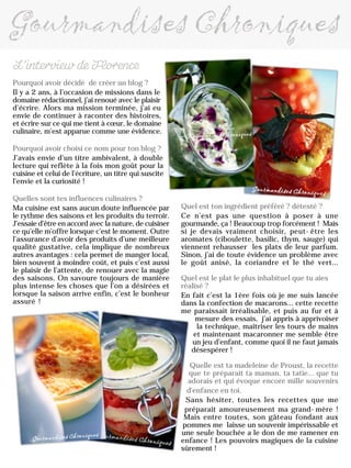 Pourquoi avoir décidé de créer un blog ?
Il y a 2 ans, à l’occasion de missions dans le
domaine rédactionnel, j’ai renoué avec le plaisir
d’écrire. Alors ma mission terminée, j’ai eu
envie de continuer à raconter des histoires,
et écrire sur ce qui me tient à cœur, le domaine
culinaire, m’est apparue comme une évidence.
Pourquoi avoir choisi ce nom pour ton blog ?
J’avais envie d’un titre ambivalent, à double
lecture qui reflète à la fois mon goût pour la
cuisine et celui de l’écriture, un titre qui suscite
l’envie et la curiosité !
Quelles sont tes influences culinaires ?
Ma cuisine est sans aucun doute influencée par
le rythme des saisons et les produits du terroir.
J’essaie d’être en accord avec la nature, de cuisiner
ce qu’elle m’offre lorsque c’est le moment. Outre
l’assurance d’avoir des produits d’une meilleure
qualité gustative, cela implique de nombreux
autres avantages : cela permet de manger local,
bien souvent à moindre coût, et puis c’est aussi
le plaisir de l’attente, de renouer avec la magie
des saisons. On savoure toujours de manière
plus intense les choses que l’on a désirées et
lorsque la saison arrive enfin, c’est le bonheur
assuré !
Quel est ton ingrédient préféré ? détesté ?
Ce n’est pas une question à poser à une
gourmande, ça ! Beaucoup trop forcément ! Mais
si je devais vraiment choisir, peut-être les
aromates (ciboulette, basilic, thym, sauge) qui
viennent rehausser les plats de leur parfum.
Sinon, j’ai de toute évidence un problème avec
le goût anisé, la coriandre et le thé vert…
Quel est le plat le plus inhabituel que tu aies
réalisé ?
En fait c’est la 1ère fois où je me suis lancée
dans la confection de macarons… cette recette
me paraissait irréalisable, et puis au fur et à
mesure des essais, j’ai appris à apprivoiser
la technique, maîtriser les tours de mains
et maintenant macaronner me semble être
un jeu d’enfant, comme quoi il ne faut jamais
désespérer !
Quelle est ta madeleine de Proust, la recette
que te préparait ta maman, ta tatie... que tu
adorais et qui évoque encore mille souvenirs
d'enfance en toi.
Sans hésiter, toutes les recettes que me
préparait amoureusement ma grand-mère !
Mais entre toutes, son gâteau fondant aux
pommes me laisse un souvenir impérissable et
une seule bouchée a le don de me ramener en
enfance ! Les pouvoirs magiques de la cuisine
sûrement !
 