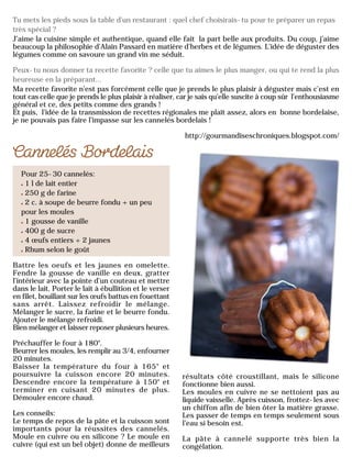 Tu mets les pieds sous la table d'un restaurant : quel chef choisirais-tu pour te préparer un repas
très spécial ?
J’aime la cuisine simple et authentique, quand elle fait la part belle aux produits. Du coup, j’aime
beaucoup la philosophie d’Alain Passard en matière d’herbes et de légumes. L’idée de déguster des
légumes comme on savoure un grand vin me séduit.
Peux-tu nous donner ta recette favorite ? celle que tu aimes le plus manger, ou qui te rend la plus
heureuse en la préparant...
Ma recette favorite n’est pas forcément celle que je prends le plus plaisir à déguster mais c’est en
tout cas celle que je prends le plus plaisir à réaliser, car je sais qu’elle suscite à coup sûr l’enthousiasme
général et ce, des petits comme des grands !
Et puis, l’idée de la transmission de recettes régionales me plaît assez, alors en bonne bordelaise,
je ne pouvais pas faire l’impasse sur les cannelés bordelais !
http://gourmandiseschroniques.blogspot.com/
Pour 25-30 cannelés:
1 l de lait entier
250 g de farine
2 c. à soupe de beurre fondu + un peu
pour les moules
1 gousse de vanille
400 g de sucre
4 œufs entiers + 2 jaunes
Rhum selon le goût
Battre les oeufs et les jaunes en omelette.
Fendre la gousse de vanille en deux, gratter
l’intérieur avec la pointe d’un couteau et mettre
dans le lait. Porter le lait à ébullition et le verser
en filet, bouillant sur les œufs battus en fouettant
sans arrêt. Laissez refroidir le mélange.
Mélanger le sucre, la farine et le beurre fondu.
Ajouter le mélange refroidi.
Bien mélanger et laisser reposer plusieurs heures.
Préchauffer le four à 180°.
Beurrer les moules, les remplir au 3/4, enfourner
20 minutes.
Baisser la température du four à 165° et
poursuivre la cuisson encore 20 minutes.
Descendre encore la température à 150° et
terminer en cuisant 20 minutes de plus.
Démouler encore chaud.
Les conseils:
Le temps de repos de la pâte et la cuisson sont
importants pour la réussites des cannelés.
Moule en cuivre ou en silicone ? Le moule en
cuivre (qui est un bel objet) donne de meilleurs
résultats côté croustillant, mais le silicone
fonctionne bien aussi.
Les moules en cuivre ne se nettoient pas au
liquide vaisselle. Après cuisson, frottez-les avec
un chiffon afin de bien ôter la matière grasse.
Les passer de temps en temps seulement sous
l’eau si besoin est.
La pâte à cannelé supporte très bien la
congélation.
 