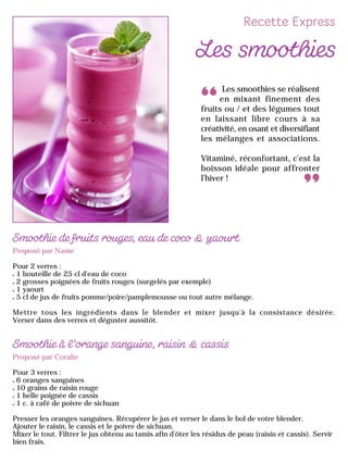 Proposé par Nanie
Pour 2 verres :
1 bouteille de 25 cl d'eau de coco
2 grosses poignées de fruits rouges (surgelés par exemple)
1 yaourt
5 cl de jus de fruits pomme/poire/pamplemousse ou tout autre mélange.
Mettre tous les ingrédients dans le blender et mixer jusqu'à la consistance désirée.
Verser dans des verres et déguster aussitôt.
Proposé par Coralie
Pour 3 verres :
6 oranges sanguines
10 grains de raisin rouge
1 belle poignée de cassis
1 c. à café de poivre de sichuan
Presser les oranges sanguines. Récupérer le jus et verser le dans le bol de votre blender.
Ajouter le raisin, le cassis et le poivre de sichuan.
Mixer le tout. Filtrer le jus obtenu au tamis afin d'ôter les résidus de peau (raisin et cassis). Servir
bien frais.
Les smoothies se réalisent
en mixant finement des
fruits ou / et des légumes tout
en laissant libre cours à sa
créativité, en osant et diversifiant
les mélanges et associations.
Vitaminé, réconfortant, c'est la
boisson idéale pour affronter
l'hiver !
 