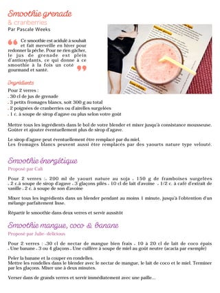 Pour 2 verres :
30 cl de jus de grenade
3 petits fromages blancs, soit 300 g au total
2 poignées de cranberries ou d’airelles surgelées
1 c. à soupe de sirop d’agave ou plus selon votre goût
Mettre tous les ingrédients dans le bol de votre blender et mixer jusqu’à consistance mousseuse.
Goûter et ajouter éventuellement plus de sirop d’agave.
Le sirop d’agave peut éventuellement être remplacé par du miel.
Les fromages blancs peuvent aussi être remplacés par des yaourts nature type velouté.
Ce smoothie est acidulé à souhait
et fait merveille en hiver pour
redonner la pêche. Pour ne rien gâcher,
le jus de grenade est plein
d’antioxydants, ce qui donne à ce
smoothie à la fois un coté
gourmand et santé.
Proposé par Cali
Pour 2 verres : 200 ml de yaourt nature au soja 150 g de framboises surgelées
2 c.à soupe de sirop d'agave 3 glaçons pilés 10 cl de lait d’avoine 1/2 c. à café d'extrait de
vanille 2 c. à soupe de son d'avoine
Mixer tous les ingrédients dans un blender pendant au moins 1 minute, jusqu'à l'obtention d'un
mélange parfaitement lisse.
Répartir le smoothie dans deux verres et servir aussitôt
Proposé par Julie-delicious
Pour 2 verres : 30 cl de nectar de mangue bien frais 10 à 20 cl de lait de coco épais
Une banane 3 ou 4 glaçons Une cuillère à soupe de miel au goût neutre (acacia par exemple)
Peler la banane et la couper en rondelles.
Mettre les rondelles dans le blender avec le nectar de mangue, le lait de coco et le miel. Terminer
par les glaçons. Mixer une à deux minutes.
Verser dans de grands verres et servir immédiatement avec une paille...
 