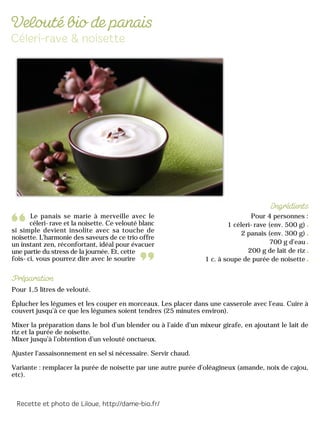 Le panais se marie à merveille avec le
céleri-rave et la noisette. Ce velouté blanc
si simple devient insolite avec sa touche de
noisette. L'harmonie des saveurs de ce trio offre
un instant zen, réconfortant, idéal pour évacuer
une partie du stress de la journée. Et, cette
fois-ci, vous pourrez dire avec le sourire
Pour 4 personnes :
1 céleri-rave (env. 500 g)
2 panais (env. 300 g)
700 g d’eau
200 g de lait de riz
1 c. à soupe de purée de noisette
Pour 1,5 litres de velouté.
Éplucher les légumes et les couper en morceaux. Les placer dans une casserole avec l’eau. Cuire à
couvert jusqu’à ce que les légumes soient tendres (25 minutes environ).
Mixer la préparation dans le bol d’un blender ou à l’aide d’un mixeur girafe, en ajoutant le lait de
riz et la purée de noisette.
Mixer jusqu’à l’obtention d’un velouté onctueux.
Ajuster l’assaisonnement en sel si nécessaire. Servir chaud.
Variante : remplacer la purée de noisette par une autre purée d’oléagineux (amande, noix de cajou,
etc).
 