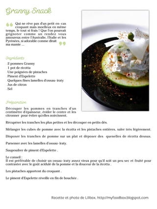 Qui ne rêve pas d'un petit en-cas
croquant mais moelleux en même
temps, le tout si frais ! Que l'on pourrait
grignoter comme un rendez vous
amoureux entre l'Australie, l'Italie et les
Pyrénées, si adorable comme dirait
ma mamie ...
2 pommes Granny
1 pot de ricotta
Une poignées de pistaches
Piment d'Espelette
Quelques fines lamelles d’ossau-iraty
Jus de citron
Sel
Découper les pommes en tranches d'un
centimètre d'épaisseur, évider le centre et les
citronner pour éviter qu'elles noircissent.
Récupérer les tranches les plus petites et les découper en petits dés.
Mélanger les cubes de pomme avec la ricotta et les pistaches entières, saler très légèrement.
Disposer les tranches de pomme sur un plat et déposer des quenelles de ricotta dessus.
Parsemer avec les lamelles d’ossau-iraty.
Saupoudrer de piment d'Espelette .
Le conseil :
Il est préférable de choisir un ossau-iraty assez vieux pour qu'il soit un peu sec et fruité pour
contraster avec le goût acidulé de la pomme et la douceur de la ricotta .
Les pistaches apportent du croquant .
Le piment d'Espelette réveille en fin de bouchée .
 