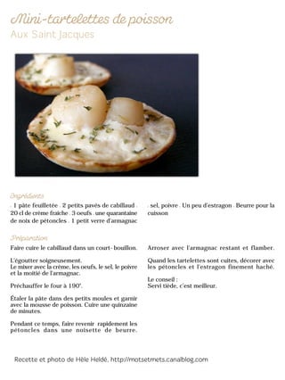 1 pâte feuilletée 2 petits pavés de cabillaud
20 cl de crème fraîche 3 oeufs une quarantaine
de noix de pétoncles 1 petit verre d'armagnac
sel, poivre Un peu d’estragon Beurre pour la
cuisson
Faire cuire le cabillaud dans un court-bouillon.
L'égoutter soigneusement.
Le mixer avec la crème, les oeufs, le sel, le poivre
et la moitié de l'armagnac.
Préchauffer le four à 190°.
Étaler la pâte dans des petits moules et garnir
avec la mousse de poisson. Cuire une quinzaine
de minutes.
Pendant ce temps, faire revenir rapidement les
pétoncles dans une noisette de beurre.
Arroser avec l'armagnac restant et flamber.
Quand les tartelettes sont cuites, décorer avec
les pétoncles et l'estragon finement haché.
Le conseil :
Servi tiède, c’est meilleur.
 