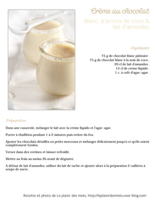 75 g de chocolat blanc pâtissier
75 g de chocolat blanc à la noix de coco
20 cl de lait d'amandes
15 cl de crème liquide
1 c. à café d'agar-agar
Dans une casserole, mélanger le lait avec la crème liquide et l'agar-agar.
Porter à ébullition pendant 1 à 2 minutes puis retirer du feu.
Ajouter les chocolats détaillés en petits morceaux et mélanger délicatement jusqu'à ce qu'ils soient
complètement fondus.
Verser dans des verrines et laisser refroidir.
Mettre au frais au moins 2h avant de déguster.
A défaut de lait d'amandes, utiliser du lait de vache et ajouter alors à la préparation 2 cuillères à
soupe de sucre.
 
