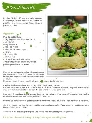 Pour 12 petits flans:
1 kg de petits pois frais avec cosses
1/2 l de lait
80 g de beurre
100 g de farine
100 g de parmesan râpé
2 œufs
Noix muscade
sel et poivre
2 à 3 c. à soupe d’huile d’olive
Décor : feuilles de basilic pourpre et
graines germées de betterave
Ecosser les petits pois en ôtant le maximum de
fils des cosses. Cuire les cosses 20 minutes à
la vapeur ou à l’eau bouillante avec du bicarbonate
de soude.
Egoutter, mixer et passer au chinois pour obtenir une purée très lisse.
Préchauffer le four à 160° avec un récipient rempli d’eau chaude.
Faire un roux avec le beurre et la farine, verser le lait et faire une béchamel compacte. Assaisonner
avec avec la noix muscade et poivrer. Ne pas saler à cause du parmesan.
Incorporer les oeufs un à un à la purée de cosses puis, ajouter le parmesan. Verser dans des moules
en silicone et cuire au bain marie pendant 50 minutes.
Pendant ce temps cuire les petits-pois frais 6 minutes à l’eau bouillante salée, refroidir et réserver.
Sortir les moules du four, laisser refroidir un peu puis démouler. Assaisonner les petits pois avec
l’huile d’olive, sel et poivre.
Servir les flans avec les petits-pois, une feuille de basilic et les pousses germées.
Le flan "di bacelli" est une belle recette
italienne qui permet d'utiliser les cosses "di
piselli", où comment manger les petits pois
jusqu'à la cosse !
 
