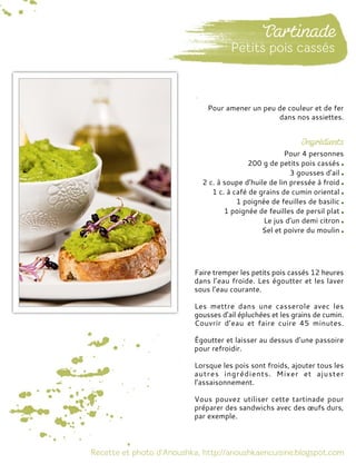 Pour 4 personnes
200 g de petits pois cassés
3 gousses d’ail
2 c. à soupe d’huile de lin pressée à froid
1 c. à café de grains de cumin oriental
1 poignée de feuilles de basilic
1 poignée de feuilles de persil plat
Le jus d’un demi citron
Sel et poivre du moulin
Faire tremper les petits pois cassés 12 heures
dans l’eau froide. Les égoutter et les laver
sous l’eau courante.
Les mettre dans une casserole avec les
gousses d’ail épluchées et les grains de cumin.
Couvrir d’eau et faire cuire 45 minutes.
Égoutter et laisser au dessus d’une passoire
pour refroidir.
Lorsque les pois sont froids, ajouter tous les
autres ingrédients. Mixer et ajuster
l’assaisonnement.
Vous pouvez utiliser cette tartinade pour
préparer des sandwichs avec des œufs durs,
par exemple.
Pour amener un peu de couleur et de fer
dans nos assiettes.
 