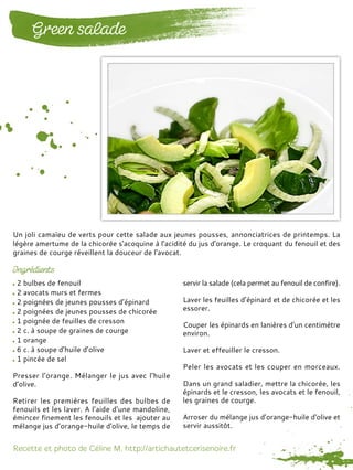 2 bulbes de fenouil
2 avocats murs et fermes
2 poignées de jeunes pousses d’épinard
2 poignées de jeunes pousses de chicorée
1 poignée de feuilles de cresson
2 c. à soupe de graines de courge
1 orange
6 c. à soupe d’huile d’olive
1 pincée de sel
Presser l’orange. Mélanger le jus avec l’huile
d’olive.
Retirer les premières feuilles des bulbes de
fenouils et les laver. A l’aide d’une mandoline,
émincer finement les fenouils et les ajouter au
mélange jus d’orange-huile d'olive, le temps de
servir la salade (cela permet au fenouil de confire).
Laver les feuilles d’épinard et de chicorée et les
essorer.
Couper les épinards en lanières d’un centimètre
environ.
Laver et effeuiller le cresson.
Peler les avocats et les couper en morceaux.
Dans un grand saladier, mettre la chicorée, les
épinards et le cresson, les avocats et le fenouil,
les graines de courge.
Arroser du mélange jus d’orange-huile d'olive et
servir aussitôt.
Un joli camaïeu de verts pour cette salade aux jeunes pousses, annonciatrices de printemps. La
légère amertume de la chicorée s'acoquine à l'acidité du jus d'orange. Le croquant du fenouil et des
graines de courge réveillent la douceur de l'avocat.
 
