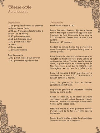 125 g de palets bretons au chocolat
40 g de beurre fondu
200 g de fromage philadelphia (ou à
défaut de St Moret)
250 g de mascarpone
350 g de fromage blanc
150 g de chocolat noir
4 oeufs
70 g de sucre
1 gousse de vanille
Pour la ganache
200 g de chocolat à 60% environ
250 g de crème liquide entière
Préchauffer le four à 180°.
Broyer les palets bretons. Ajouter le beurre
fondu. Mélanger et étendre l’ appareil avec
les doigts au fond d'un moule à charnière de
22 cm environ. Tasser avec le dos d’une
cuillère.
Enfourner 15 minutes.
Pendant ce temps, battre les œufs avec le
sucre. Incorporer les graines de la gousse de
vanille grattée.
Faire fondre le chocolat au bain-marie et
l'ajouter au mélange sucre, œufs, vanille en
continuant de battre. Terminer avec le fromage
blanc, le philadelphia et le mascarpone en
fouettant bien, pour que le mélange soit
homogène. Verser sur la croûte cuite.
Cuire 10 minutes à 180°, puis baisser la
température du four à 110°. Poursuivre la
cuisson pendant 2 heures.
Sortir le gâteau du four et laisser
complètement refroidir.
Préparer la ganache en chauffant la crème
liquide au micro-onde.
Râper le chocolat, ou le casser en petits
morceaux. Le mettre dans la crème chaude.
Attendre 1 minute puis mélanger. Laisser tiédir.
Verser sur le cheese cake.
Mettre le moule au frais plusieurs heures.
L'idéal étant de le faire la veille pour le
lendemain.
Penser à sortir le cheese cake du réfrigérateur
30 minutes avant de le déguster.
 