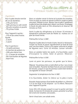 Pour la pâte (moule rond de
26 cm de diamètre) :
170 g de farine
100 g de beurre salé ramolli
50 g de noisettes en poudre
75 g d’eau froide
Pour l’appareil à quiche :
175 ml de crème fraîche
liquide
2 oeufs
1 jaune
Pour la garniture :
12 petits poireaux
6 tranches de jambon cru
150 g de chèvre frais
2 c. à soupe de noisettes
50 cl de bouillon de légumes
thym frais
Dans un saladier verser la farine et la poudre de noisettes.
Faire un puits au centre et ajouter le beurre coupé en petits
morceaux. Malaxer le tout. Ajouter l’eau et pétrir rapidement
la pâte du bout des doigts pour obtenir une boule. Envelopper
la boule de pâte dans un film alimentaire et réserver 30
minutes au froid.
Sortir la pâte du réfrigérateur et la laisser 15 minutes à
température ambiante avant de l’étaler au rouleau sur un
plan de travail fariné.
Préchauffer le four à 180°.
Disposer la pâte dans le moule à tarte, beurré si nécessaire.
Couper les bords et piquer régulièrement le fond de tarte
avec une fourchette. Couvrir d’un papier sulfurisé et remplir
de légumes secs. Cuire 15 minutes. Laisser refroidir.
Dans un saladier battre les oeufs, à la fourchette, avant
d’incorporer la crème. Saler et poivrer. Réserver.
Préchauffer le four à 150°.
Laver et parer les poireaux, ne garder que le blanc.
Déposer les poireaux dans un plat allant au four. Les arroser
avec le bouillon. Parsemer de thym frais et cuire une trentaine
de minutes, jusqu’à ce que les poireaux soient bien tendres.
Les égoutter et laisser refroidir.
Augmenter la température du four à 180°.
A la fourchette, étaler le chèvre sur la pâte à tarte.
Enrouler chaque poireau d’une lanière de jambon cru, d’environ
1,5 cm de large, et les disposer sur le chèvre. Recouvrir
avec l’appareil à quiche.
Cuire 20 à 25 minutes jusqu’à ce que la quiche soit bien
dorée. Au bout de 15 minutes de cuisson, parsemer la surface
de la tarte de noisettes concassées .
Servir chaud avec une salade verte.
 