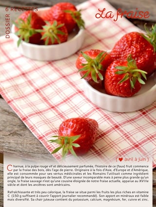 harnue, à la pulpe rouge vif et délicieusement parfumée, l’histoire de ce (faux) fruit commence
par la fraise des bois, dés l’age de pierre. Originaire à la fois d'Asie, d'Europe et d'Amérique,
elle est consommée pour ses vertus médicinales et les Romains l’utilisait comme ingrédient
principal de leurs masques de beauté. D’une saveur incomparable mais à peine plus grande qu’un
ongle, la fraise sauvage n’est qu’une cousine éloignée de notre fraise actuelle, apparue au XVIIIe
siècle et dont les ancêtres sont américains.
Rafraîchissante et très peu calorique, la fraise se situe parmi les fruits les plus riches en vitamine
C (150 g suffisent à couvrir l'apport journalier recommandé). Son apport en minéraux est faible
mais diversifié. Sa chair juteuse contient du potassium, calcium, magnésium, fer, cuivre et zinc.
 