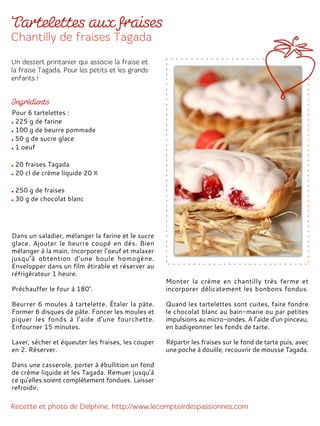 Dans un saladier, mélanger la farine et le sucre
glace. Ajouter le beurre coupé en dés. Bien
mélanger à la main. Incorporer l’oeuf et malaxer
jusqu’à obtention d’une boule homogène.
Envelopper dans un film étirable et réserver au
réfrigérateur 1 heure.
Préchauffer le four à 180°.
Beurrer 6 moules à tartelette. Étaler la pâte.
Former 6 disques de pâte. Foncer les moules et
piquer les fonds à l'aide d'une fourchette.
Enfourner 15 minutes.
Laver, sécher et équeuter les fraises, les couper
en 2. Réserver.
Dans une casserole, porter à ébullition un fond
de crème liquide et les Tagada. Remuer jusqu’à
ce qu’elles soient complètement fondues. Laisser
refroidir.
Monter la crème en chantilly très ferme et
incorporer délicatement les bonbons fondus.
Quand les tartelettes sont cuites, faire fondre
le chocolat blanc au bain-marie ou par petites
impulsions au micro-ondes. A l’aide d’un pinceau,
en badigeonner les fonds de tarte.
Répartir les fraises sur le fond de tarte puis, avec
une poche à douille, recouvrir de mousse Tagada.
Pour 6 tartelettes :
225 g de farine
100 g de beurre pommade
50 g de sucre glace
1 oeuf
20 fraises Tagada
20 cl de crème liquide 20 %
250 g de fraises
30 g de chocolat blanc
 