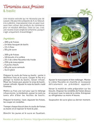 300 g de fraises
Un beau bouquet de basilic
15 cl d’eau
50 g de sucre
300 g de fraises
18 biscuits à la cuillère
25 cl de crème fleurette très froide
250 g de mascarpone
4 jaunes d’œufs
50 g de sucre semoule
Sucre glace
Préparer le coulis de fraise au basilic : porter à
ébullition l'eau et le sucre. Couper le feu et y
plonger la moitié du basilic, laisser infuser.
Mixer les fraises puis ajouter le sirop de basilic.
Laisser refroidir. Ajouter le reste du basilic ciselé
finement.
Mettre au frais une nuit pour que le mélange
infuse encore. Le lendemain, passer le coulis au
tamis afin d’ôter les feuilles de basilic.
Préparer le tiramisu : laver, équeuter les fraises,
les couper en rondelles.
Tremper chaque biscuit dans le coulis de fraises
au basilic et en tapisser le fond du plat.
Blanchir les jaunes et le sucre en fouettant.
Ajouter le mascarpone et bien mélanger. Monter
la crème fleurette en chantilly et incorporer
délicatement au précédent appareil.
Verser la moitié de cette préparation sur les
biscuits. Disposer les rondelles de fraises dessus
et recouvrir avec le reste de la crème. Entreposer
au réfrigérateur au moins 4 heures.
Saupoudrer de sucre glace au dernier moment.
 