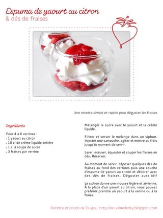 Pour 4 à 6 verrines :
1 yaourt au citron
10 cl de crème liquide entière
1 c. à soupe de sucre
3 fraises par verrine
Mélanger le sucre avec le yaourt et la crème
liquide.
Filtrer et verser le mélange dans un siphon.
Injecter une cartouche, agiter et mettre au frais
jusqu'au moment de servir.
Laver, essuyer, équeuter et couper les fraises en
dés. Réserver.
Au moment de servir, déposer quelques dés de
fraises au fond des verrines puis une couche
d'espuma de yaourt au citron et décorer avec
des dés de fraises. Déguster aussitôt!
Le siphon donne une mousse légère et aérienne.
À la place d’un yaourt au citron, vous pouvez
préférer prendre un yaourt à la vanille ou à la
fraise.
 