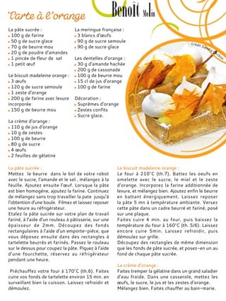 La pâte sucrée :
100 g de farine
50 g de sucre glace
70 g de beurre mou
20 g de poudre d’amandes
1 pincée de fleur de sel
1 petit œuf
Le biscuit madeleine orange :
3 œufs
120 g de sucre semoule
1 zeste d’orange
200 g de farine avec levure
incorporée
150 g de beurre mou
La crème d’orange :
110 g de jus d’orange
10 g de zestes
100 g de beurre
80 g de sucre
4 œufs
2 feuilles de gélatine
La meringue française :
3 blancs d’œufs
90 g de sucre semoule
90 g de sucre glace
Les dentelles d’orange :
30 g d’amande hachée
200 g de cassonade
100 g de beurre mou
15 cl de jus d’orange
100 g de farine
Décoration :
Suprêmes d’orange
Zestes confits
Sucre glace.
La pâte sucrée :
Mettez le beurre dans le bol de votre robot
avec le sucre, l’amande et le sel , mélangez à la
feuille. Ajoutez ensuite l’œuf. Lorsque la pâte
est bien homogène, ajoutez la farine. Continuez
de mélangez sans trop travailler la pate jusqu’à
l’obtention d’une boule. Filmez et laissez reposer
une heure au réfrigérateur.
Etalez la pâte sucrée sur votre plan de travail
fariné, à l’aide d’un rouleau à pâtisserie, sur une
épaisseur de 2mm. Découpez des fonds
rectangulaires à l’aide d’un emporte-pièce, que
vous déposez ensuite dans des rectangles à
tartelette beurrés et farinés. Passez le rouleau
sur le dessus pour coupez la pâte. Piquez à l’aide
d’une fourchette, réservez au réfrigérateur
pendant une heure.
Préchauffez votre four à 170°C (th.6). Faites
cuire vos fonds de tartelette environ 15 min. en
surveillant bien la cuisson. Laissez refroidir et
démoulez.
Le biscuit madeleine orange :
Le four à 210°C (th.7). Battez les oeufs en
omelette avec le sucre, le miel et le zeste
d’orange. Incorporez la farine additionnée de
levure, et mélangez bien. Ajoutez enfin le beurre
en battant énergiquement. Laissez reposer
la pâte 5 mn à température ambiante. Versez
cette pâte dans un cadre beurré et fariné, posé
sur une plaque.
Faites cuire 4 min. au four, puis baissez la
température du four à 160°C (th. 5/6). Laissez
encore cuire 5min. Laissez refroidir, puis
démoulez sur grille.
Découpez des rectangles de même dimension
que les fonds de pâte sucrée, et posez-en un au
fond de chaque pâte sucrée.
La crème d’orange :
Faites tremper la gélatine dans un grand saladier
d’eau froide. Dans une casserole, mettez les
œufs, le sucre, le jus et les zestes d’orange.
Mélangez bien. Faites chauffer au bain-marie.
 