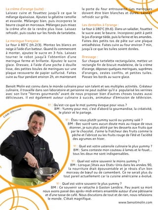 La crème d’orange (suite) :
Laissez cuire et fouettez jusqu’à ce que le
mélange épaississe. Ajoutez la gélatine ramollie
et essorée. Mélangez bien, puis incorporez le
beurre coupé en morceaux. Mélangez puis mixez
la crème afin de la rendre plus lisse. Laissez
refroidir, puis coulez sur les fonds de tartelette.
La meringue française :
Le four à 80°C (th.2/3). Montez les blancs en
neige à l’aide d’un batteur. Quand ils commencent
à monter, ajoutez le sucre en 3 fois. Laissez
tourner le robot jusqu’à l’obtention d’une
meringue ferme et brillante. Ajoutez le sucre
glace. Dressez, à l’aide d’une poche à douille
lisse, des petites boules de meringues sur une
plaque recouverte de papier sulfurisé. Faites
cuire au four pendant environ 2h, en maintenant
la porte du four entrouverte. Les meringues
doivent être bien blanches et dures. Laissez
refroidir sur grille.
Les dentelles à l’orange :
Le four à 180°C (th.6). Dans un saladier, fouettez
le sucre avec le beurre. Incorporez petit à petit
le jus d’orange tiède, puis la farine et les amandes.
Faites des petits tas de pâte sur une plaque
antiadhésive. Faites cuire au four environ 7 min,
jusqu’à ce que les tuiles soient dorées.
Dressage :
Sur chaque tartelette rectangulaire, mettez un
rectangle fin de biscuit madeleine, de la crème
d’orange, déposez quelques meringues, suprêmes
d’oranges, zestes confits, et petites tuiles.
Passez les bords au sucre glace.
Benoît Molin est connu dans le monde culinaire pour son talent et ses multiples activités. Créateur
culinaire, il travaille dans son laboratoire et personne ne peut oublier qu’il a popularisé les verrines
avec son livre "Verres gourmands" avant de nous proposer bien d’autres choses toutes aussi
délicieuses. Il est également auteur culinaire à succès, animateur d’émission de télévision.
Y! : Qu’est-ce que le mot yummy évoque pour vous ?
BM : Yummy pour moi, c’est d’abord la gourmandise, la créativité,
le plaisir et le partage.
Y! : Êtes-vous plutôt yummy sucré ou yummy salé ?
BM : Bec sucré sans aucun doute mais au risque de vous
étonner, je suis plus attiré par les desserts aux fruits que
par le chocolat. J’aime la fraîcheur des fruits comme la
pêche et l’abricot ou les fruits rouge de l’été et l’acidité
des agrumes en hiver.
Y! : Quel est votre ustensile culinaire le plus yummy ?
BM : Sans conteste mon couteau à lames et le fouet…
tous les deux me sont indispensables.
Y! : Quel est votre souvenir le moins yummy ?
BM : Lorsque j’étais aux Etats-Unis dans les années 90,
la nourriture était épouvantable et je rêvais d’un bon
morceau de bœuf ou de camembert. Ce ne serait plus du
tout pareil actuellement car la cuisine américaine a évolué.
Y! : Quel est votre souvenir le plus yummy ?
BM : Ce souvenir se rattache à Gaston Lenôtre. Peu avant sa mort
nous avons passé des après-midi entiers ensemble autour d’une pâtisserie
et d’une tasse de café. Nous discutions de tout et de rien, nous refaisions
le monde. C’était magnifique.
www.benoitmolin.com
 