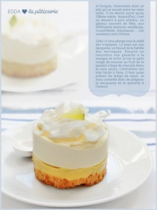 A l'origine, l'entremets était un
plat qui se servait entre les mets
salés. Il ne devint sucré qu'au
19ème siècle. Aujourd'hui, c'est
un dessert à part entière, un
gâteau souvent de fête, aux
différentes textures: moelleuse,
croustillante, mousseuse ... Les
variations sont infinies.
Celui-ci nous plonge sous le soleil
des tropiques. La base est une
dacquoise, un biscuit de la famille
des meringues. Ensuite on
rencontre une ganache à la
mangue et enfin arrive le petit
nuage de mousse au fruit de la
passion à base de chocolat blanc
et sans oeufs. L'entremets est
très facile à faire, il faut juste
prévoir les temps de repos. Je
vous conseille donc de préparer
la dacquoise et la ganache à
l'avance.
 