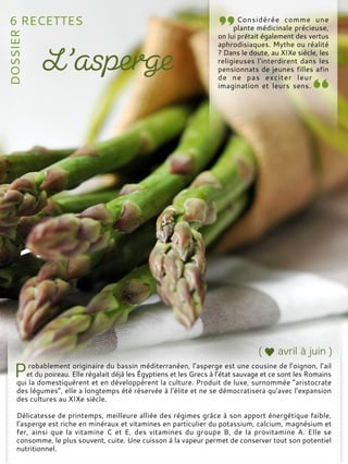robablement originaire du bassin méditerranéen, l’asperge est une cousine de l’oignon, l’ail
et du poireau. Elle régalait déjà les Égyptiens et les Grecs à l’état sauvage et ce sont les Romains
qui la domestiquèrent et en développèrent la culture. Produit de luxe, surnommée “aristocrate
des légumes”, elle a longtemps été réservée à l’élite et ne se démocratisera qu’avec l’expansion
des cultures au XIXe siècle.
Délicatesse de printemps, meilleure alliée des régimes grâce à son apport énergétique faible,
l’asperge est riche en minéraux et vitamines en particulier du potassium, calcium, magnésium et
fer, ainsi que la vitamine C et E, des vitamines du groupe B, de la provitamine A. Elle se
consomme, le plus souvent, cuite. Une cuisson à la vapeur permet de conserver tout son potentiel
nutritionnel.
Considérée comme une
plante médicinale précieuse,
on lui prêtait également des vertus
aphrodisiaques. Mythe ou réalité
? Dans le doute, au XIXe siècle, les
religieuses l’interdirent dans les
pensionnats de jeunes filles afin
de ne pas exciter leur
imagination et leurs sens.
 