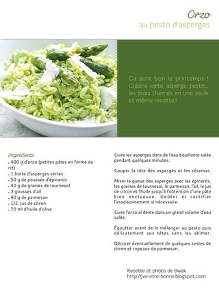 400 g d'orzo (petites pâtes en forme de
riz)
1 botte d'asperges vertes
50 g de pousses d'épinards
40 g de graines de tournesol
3 gousses d'ail
40 g de parmesan
1/2 jus de citron
70 ml d'huile d'olive
Cuire les asperges dans de l’eau bouillante salée
pendant quelques minutes.
Couper la tête des asperges et les réserver.
Mixer la queue des asperges avec les épinards,
les graines de tournesol, le parmesan, l'ail, le jus
de citron et l'huile jusqu'à l'obtention d'une pâte
bien onctueuse. Goûter et rectifier
l’assaisonnement si nécessaire.
Cuire l'orzo al dente dans un grand volume d'eau
salée.
Égoutter avant de le mélanger au pesto puis
délicatement aux têtes sans les abîmer.
Décorer éventuellement de quelques zestes de
citron et copeaux de parmesan.
 
