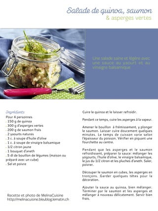Pour 4 personnes
150 g de quinoa
300 g d’asperges vertes
200 g de saumon frais
2 yaourts natures
3 c. à soupe d’huile d’olive
1 c. à soupe de vinaigre balsamique
1/2 citron jaune
1 bouquet d’aneth
5 dl de bouillon de légumes (maison ou
préparé avec un cube)
Sel et poivre
Cuire le quinoa et le laisser refroidir.
Pendant ce temps, cuire les asperges à la vapeur.
Amener le bouillon à frémissement, y plonger
le saumon. Laisser cuire doucement quelques
minutes. Le temps de cuisson varie selon
l’épaisseur du poisson. Vérifier en piquant une
fourchette au centre.
Pendant que les asperges et le saumon
refroidissent, préparer la sauce: mélanger les
yogourts, l’huile d’olive, le vinaigre balsamique,
le jus du 1/2 citron et les pluches d’aneth. Saler,
poivrer.
Découper le saumon en cubes, les asperges en
tronçons. Garder quelques têtes pour la
décoration.
Ajouter la sauce au quinoa, bien mélanger.
Terminer par le saumon et les asperges et
mélanger à nouveau délicatement. Servir bien
frais.
 