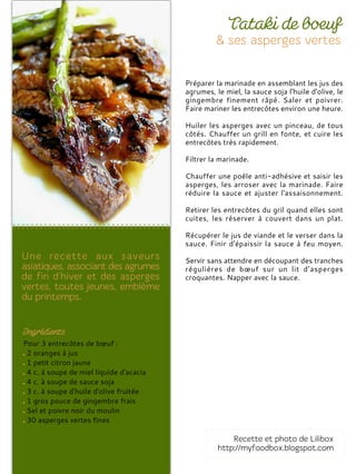 Pour 3 entrecôtes de bœuf :
2 oranges à jus
1 petit citron jaune
4 c. à soupe de miel liquide d'acacia
4 c. à soupe de sauce soja
3 c. à soupe d'huile d'olive fruitée
1 gros pouce de gingembre frais
Sel et poivre noir du moulin
30 asperges vertes fines
Préparer la marinade en assemblant les jus des
agrumes, le miel, la sauce soja l'huile d'olive, le
gingembre finement râpé. Saler et poivrer.
Faire mariner les entrecôtes environ une heure.
Huiler les asperges avec un pinceau, de tous
côtés. Chauffer un grill en fonte, et cuire les
entrecôtes très rapidement.
Filtrer la marinade.
Chauffer une poêle anti-adhésive et saisir les
asperges, les arroser avec la marinade. Faire
réduire la sauce et ajuster l'assaisonnement.
Retirer les entrecôtes du gril quand elles sont
cuites, les réserver à couvert dans un plat.
Récupérer le jus de viande et le verser dans la
sauce. Finir d'épaissir la sauce à feu moyen.
Servir sans attendre en découpant des tranches
régulières de bœuf sur un lit d’asperges
croquantes. Napper avec la sauce.
 