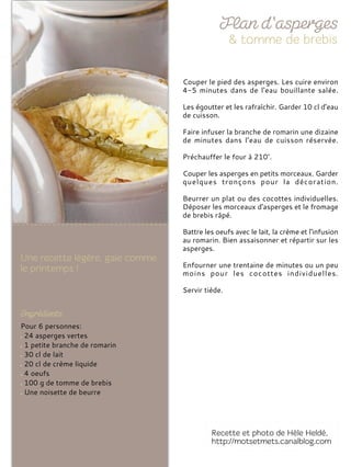 Pour 6 personnes:
24 asperges vertes
1 petite branche de romarin
30 cl de lait
20 cl de crème liquide
4 oeufs
100 g de tomme de brebis
Une noisette de beurre
Couper le pied des asperges. Les cuire environ
4-5 minutes dans de l'eau bouillante salée.
Les égoutter et les rafraîchir. Garder 10 cl d'eau
de cuisson.
Faire infuser la branche de romarin une dizaine
de minutes dans l’eau de cuisson réservée.
Préchauffer le four à 210°.
Couper les asperges en petits morceaux. Garder
quelques tronçons pour la décoration.
Beurrer un plat ou des cocottes individuelles.
Déposer les morceaux d'asperges et le fromage
de brebis râpé.
Battre les oeufs avec le lait, la crème et l'infusion
au romarin. Bien assaisonner et répartir sur les
asperges.
Enfourner une trentaine de minutes ou un peu
moins pour les cocottes individuelles.
Servir tiède.
 