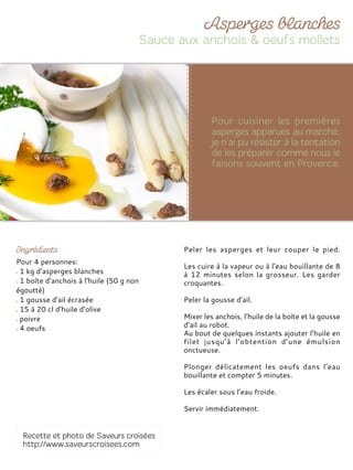 Pour 4 personnes:
1 kg d’asperges blanches
1 boîte d’anchois à l’huile (50 g non
égoutté)
1 gousse d’ail écrasée
15 à 20 cl d’huile d’olive
poivre
4 oeufs
Peler les asperges et leur couper le pied.
Les cuire à la vapeur ou à l’eau bouillante de 8
à 12 minutes selon la grosseur. Les garder
croquantes.
Peler la gousse d’ail.
Mixer les anchois, l’huile de la boîte et la gousse
d’ail au robot.
Au bout de quelques instants ajouter l’huile en
filet jusqu’à l’obtention d’une émulsion
onctueuse.
Plonger délicatement les oeufs dans l’eau
bouillante et compter 5 minutes.
Les écaler sous l’eau froide.
Servir immédiatement.
 