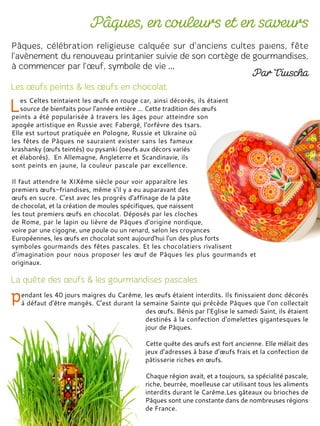 es Celtes teintaient les œufs en rouge car, ainsi décorés, ils étaient
source de bienfaits pour l'année entière ... Cette tradition des œufs
peints a été popularisée à travers les âges pour atteindre son
apogée artistique en Russie avec Fabergé, l'orfèvre des tsars.
Elle est surtout pratiquée en Pologne, Russie et Ukraine où
les fêtes de Pâques ne sauraient exister sans les fameux
krashanky (œufs teintés) ou pysanki (oeufs aux décors variés
et élaborés). En Allemagne, Angleterre et Scandinavie, ils
sont peints en jaune, la couleur pascale par excellence.
Il faut attendre le XIXème siècle pour voir apparaître les
premiers œufs-friandises, même s'il y a eu auparavant des
œufs en sucre. C’est avec les progrès d'affinage de la pâte
de chocolat, et la création de moules spécifiques, que naissent
les tout premiers œufs en chocolat. Déposés par les cloches
de Rome, par le lapin ou lièvre de Pâques d’origine nordique,
voire par une cigogne, une poule ou un renard, selon les croyances
Européennes, les œufs en chocolat sont aujourd'hui l'un des plus forts
symboles gourmands des fêtes pascales. Et les chocolatiers rivalisent
d’imagination pour nous proposer les œuf de Pâques les plus gourmands et
originaux.
endant les 40 jours maigres du Carême, les œufs étaient interdits. Ils finissaient donc décorés
à défaut d'être mangés. C’est durant la semaine Sainte qui précède Pâques que l’on collectait
des œufs. Bénis par l'Eglise le samedi Saint, ils étaient
destinés à la confection d'omelettes gigantesques le
jour de Pâques.
Cette quête des œufs est fort ancienne. Elle mêlait des
jeux d’adresses à base d’œufs frais et la confection de
pâtisserie riches en œufs.
Chaque région avait, et a toujours, sa spécialité pascale,
riche, beurrée, moelleuse car utilisant tous les aliments
interdits durant le Carême.Les gâteaux ou brioches de
Pâques sont une constante dans de nombreuses régions
de France.
 
