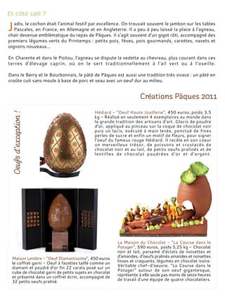adis, le cochon était l’animal festif par excellence. On trouvait souvent le jambon sur les tables
Pascales, en France, en Allemagne et en Angleterre. Il a peu à peu laissé la place à l’agneau,
chair devenue emblématique du repas de Pâques. Il s’agit souvent d’un gigot rôti, accompagné des
premiers légumes verts du Printemps : petits pois, fèves, pois gourmands, carottes, navets et
oignons nouveaux…
En Charente et dans le Poitou, l’agneau se dispute la vedette au chevreau, plus courant dans ces
terres d’élevage caprin, où on le sert traditionnellement à l’ail vert ou à l’oseille.
Dans le Berry et le Bourbonnais, le pâté de Pâques est aussi une tradition très vivace : un pâté en
croûte cuit sans moule à base de porc et veau avec un oeuf dur au milieu.
Maison Lenôtre - "Oeuf Diamantissime", 450 euros
le coffret garni - Oeuf à facettes taillé comme un
diamant et poudré d’or fin 22 carats posé sur un
cube de chocolat garni de petits sujets en chocolat
et présenté dans un coffret écrin, accompagné de
32 petits oeufs praliné.
Hédiard - "Oeuf Haute Joaillerie", 450 euros, poids 3,5
kg - Réalisé en seulement 4 exemplaires au monde dans
la grande tradition des artisans d’art. Glacis de poudre
d’or, appliqué au pinceau sur la coque de chocolat noir
puis un lacis, exécuté à main levée, ponctué de fines
perles de sucre et enfin un motif de fleurs, pour signer
l’oeuf du fameux rouge Hédiard. Il recèle en son coeur
un merveilleux trésor, de poissons et crustacés de
chocolat noir et au lait, de petits oeufs pralinés et de
lentilles de chocolat poudrées d’or et d’argent.
La Maison du Chocolat - "La Course dans le
Potager", 590 euros, poids 5,25 kg - Chocolat
noir et lait, parsemé d’éclats de noisettes et
d’amandes, d’oeufs pralinés amandes et noisettes
lisses et craquants, légumes en chocolat ivoire.
Véritable chef-d’oeuvre, "La Course dans le
Potager" autour de son oeuf gigantesque,
représente à elle seule pas moins de seize heures
de travail d’une équipe de quatre chocolatiers.
 
