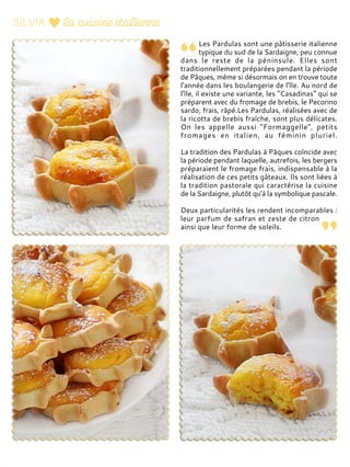 Les Pardulas sont une pâtisserie italienne
typique du sud de la Sardaigne, peu connue
dans le reste de la péninsule. Elles sont
traditionnellement préparées pendant la période
de Pâques, même si désormais on en trouve toute
l'année dans les boulangerie de l'île. Au nord de
l'île, il existe une variante, les "Casadinas" qui se
préparent avec du fromage de brebis, le Pecorino
sardo, frais, râpé.Les Pardulas, réalisées avec de
la ricotta de brebis fraîche, sont plus délicates.
On les appelle aussi "Formaggelle", petits
fromages en italien, au féminin pluriel.
La tradition des Pardulas à Pâques coïncide avec
la période pendant laquelle, autrefois, les bergers
préparaient le fromage frais, indispensable à la
réalisation de ces petits gâteaux. Ils sont liées à
la tradition pastorale qui caractérise la cuisine
de la Sardaigne, plutôt qu'à la symbolique pascale.
Deux particularités les rendent incomparables :
leur parfum de safran et zeste de citron
ainsi que leur forme de soleils.
 