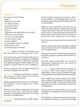 Pour environs 35 Pardulas
La pâte :
500 g de farine T45
7 cl d'huile d'olive
1 pincée de sel fin
20 cl d'eau tiède
La farce :
500 g de ricotta (de brebis ou de vache)
150 g de sucre semoule
1 citron non traité (zeste)
0.2 g de safran moulu
2 jaunes d'œufs
7 g de poudre à lever (1 sachet)
60 g de farine T45
Sucre glace pour la finition
La pâte : tamiser la farine, la disposer sur le
plan de travail et la mélanger avec le sel.
Creuser en puits, verser l'huile d'olive puis, à
l'aide d'une fourchette, amalgamer en fouettant
délicatement. Continuer à fouetter en ajoutant
l’eau tiède petit à petit. Pétrir la pâte à la main
jusqu'à ce qu'elle devient lisse et élastique.
Former une boule, filmer et laisser reposer 30
minutes à température ambiante.
La garniture : mettre la ricotta dans un saladier
avec le sucre, le safran moulu et le zeste de
citron. Mélanger à la spatule.
Ajouter les jaunes d'œuf un par un, en continuant
de mélanger, jusqu'à obtenir une crème
homogène.
Dans un autre saladier, mélanger la farine avec
la levure, verser peu à peu dans la crème,
mélanger. Faire reposer la garniture 15 minutes
minimum au réfrigérateur.
Les Pardulas : préchauffer le four à 160°, chaleur
tournante.
Diviser la pâte en plusieurs morceaux. Etaler
en un finement, 3-4 mm d'épaisseur. Avec un
emporte-pièces découper des disques de 10
cm de diamètre.
Déposer deux cuillerées à café de farce au
centre de chaque disque. Relever les bords de
la pâte autour de la farce en formant un petit
panier ouvert. Pincer les bords tout autour de
entre le pouce et l’index de façon à donner la
forme d’un soleil rayonnant à huit rayons.
Continuer jusqu'à épuisement de la pâte et de
la farce.
Garnir une plaque de cuisson de papier sulfurisé
(ou d’un tapis en silicone). Déposer les gâteaux
en les espaçant bien.
Enfourner et cuire 25 à 30 minutes (en plusieurs
fournées), jusqu'à ce qu'elles soient dorées sur
le dessus.
Une fois cuites, laisser tiédir sur une grille.
Saupoudrer légèrement de sucre glace et
déguster tiède ou froid.
Conseils : La pâte se dessèchant rapidement,
la couvrir d’un linge propre pendant la
préparation. Couvrir aussi les disques coupés,
car desséchés il sera difficile de pincer les bords.
Pour réaliser les rayons autour de la farce,
pincer d'abord 2 cotés de pâte, l'un face à l'autre,
sur la ligne verticale. Puis pincer les deux cotés
opposés sur la ligne horizontale, terminer par
les diagonales.
On peut parfumer les Pardulas avec du zeste
d'orange ou un mélange de zestes d’oranges et
de citron.
Les Pardulas se conservent maximum deux jours
à température ambiante, couvertes d’un linge.
 
