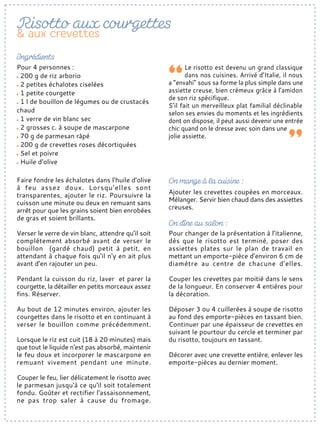 Faire fondre les échalotes dans l’huile d’olive
à feu assez doux. Lorsqu'elles sont
transparentes, ajouter le riz. Poursuivre la
cuisson une minute ou deux en remuant sans
arrêt pour que les grains soient bien enrobées
de gras et soient brillants.
Verser le verre de vin blanc, attendre qu'il soit
complètement absorbé avant de verser le
bouillon (gardé chaud) petit à petit, en
attendant à chaque fois qu'il n'y en ait plus
avant d'en rajouter un peu.
Pendant la cuisson du riz, laver et parer la
courgette, la détailler en petits morceaux assez
fins. Réserver.
Au bout de 12 minutes environ, ajouter les
courgettes dans le risotto et en continuant à
verser le bouillon comme précédemment.
Lorsque le riz est cuit (18 à 20 minutes) mais
que tout le liquide n'est pas absorbé, maintenir
le feu doux et incorporer le mascarpone en
remuant vivement pendant une minute.
Couper le feu, lier délicatement le risotto avec
le parmesan jusqu'à ce qu'il soit totalement
fondu. Goûter et rectifier l'assaisonnement,
ne pas trop saler à cause du fromage.
Ajouter les crevettes coupées en morceaux.
Mélanger. Servir bien chaud dans des assiettes
creuses.
Pour 4 personnes :
200 g de riz arborio
2 petites échalotes ciselées
1 petite courgette
1 l de bouillon de légumes ou de crustacés
chaud
1 verre de vin blanc sec
2 grosses c. à soupe de mascarpone
70 g de parmesan râpé
200 g de crevettes roses décortiquées
Sel et poivre
Huile d’olive
Le risotto est devenu un grand classique
dans nos cuisines. Arrivé d’Italie, il nous
a “envahi” sous sa forme la plus simple dans une
assiette creuse, bien crémeux grâce à l’amidon
de son riz spécifique.
S’il fait un merveilleux plat familial déclinable
selon ses envies du moments et les ingrédients
dont on dispose, il peut aussi devenir une entrée
chic quand on le dresse avec soin dans une
jolie assiette.
Pour changer de la présentation à l’italienne,
dès que le risotto est terminé, poser des
assiettes plates sur le plan de travail en
mettant un emporte-pièce d’environ 6 cm de
diamètre au centre de chacune d’elles.
Couper les crevettes par moitié dans le sens
de la longueur. En conserver 4 entières pour
la décoration.
Déposer 3 ou 4 cuillerées à soupe de risotto
au fond des emporte-pièces en tassant bien.
Continuer par une épaisseur de crevettes en
suivant le pourtour du cercle et terminer par
du risotto, toujours en tassant.
Décorer avec une crevette entière, enlever les
emporte-pièces au dernier moment.
 