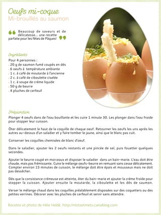 Beaucoup de saveurs et de
délicatesse... une recette
parfaite pour les fêtes de Pâques!
Pour 4 personnes :
20 g de saumon fumé coupés en dés
6 oeufs à température ambiante
1 c. à café de moutarde à l'ancienne
2 c. à café de ciboulette ciselée
1 c. à soupe de crème liquide
50 g de beurre
4 pluches de cerfeuil
Plonger 4 oeufs dans de l'eau bouillante et les cuire 1 minute 30. Les plonger dans l'eau froide
pour stopper leur cuisson.
Ôter délicatement le haut de la coquille de chaque oeuf. Retourner les oeufs les uns après les
autres au-dessus d'un saladier et y faire tomber le jaune, ainsi que le blanc pas cuit.
Conserver les coquilles chemisées de blanc d'oeuf.
Dans le saladier, ajouter les 2 oeufs restants et une pincée de sel, puis fouetter quelques
secondes.
Ajouter le beurre coupé en morceaux et disposer le saladier dans un bain-marie. L'eau doit être
chaude, mais pas frémissante. Cuire le mélange oeufs-beurre en remuant sans cesse délicatement.
Compter environ 15 minutes de cuisson, le mélange doit être épais et mousseux mais ne doit
pas dessécher.
Dès que la consistance crémeuse est atteinte, ôter du bain-marie et ajouter la crème froide pour
stopper la cuisson. Ajouter ensuite la moutarde, la ciboulette et les dés de saumon.
Verser le mélange chaud dans les coquilles préalablement disposées sur des coquetiers ou des
petites verrines. Décorer avec les pluches de cerfeuil et servir sans attendre.
 