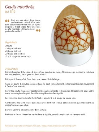 Qui n'a pas rêvé d'un jaune
parfaitement centré, d'un oeuf
sans odeur de souffre et avec un aspect
original ? C'est chose faite avec ces
oeufs marbrés délicatement
parfumés au thé !
Oeufs
10 g de thé noir
10 g de thé vert
10 g de thé rooïbos
2 c. à soupe de sauce soja
Faire infuser les 3 thés dans 2 litres d'eau, pendant au moins 30 minutes en mettant le thé dans
des mousselines, de la gaze ou des sachets.
Faire partir les oeufs à froid dans une casserole très large.
Cuire les oeufs 8 minutes sans que l'eau ne bout complètement en les faisant rouler doucement
à l'aide d'une spatule.
Sortir les oeufs, les passer rapidement sous l'eau froide et les rouler délicatement, sous votre
main, sur une planche pour fendiller complètement la coquille.
Les remettre à cuire dans le thé infusé et ajouter 2 c. à soupe de sauce soja.
Continuer à les faire rouler dans l'eau avec le thé et le soja pendant qu'ils cuisent encore au
moins 5 minutes de plus.
Surtout veiller à ce que l'eau ne bout jamais.
Éteindre le feu et laisser les oeufs dans le liquide jusqu'à ce qu'il soit totalement froid.
 