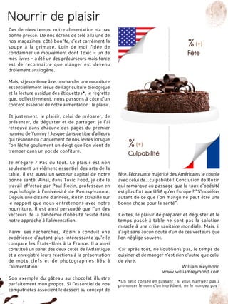 Ces derniers temps, notre alimentation n'a pas
bonne presse. De nos écrans de télé à la une de
nos magazines, côté bouffe, c'est carrément la
soupe à la grimace. Loin de moi l'idée de
condamner un mouvement dont Toxic - un de
mes livres - a été un des précurseurs mais force
est de reconnaitre que manger est devenu
drôlement anxiogène.
Mais, si je continue à recommander une nourriture
essentiellement issue de l'agriculture biologique
et la lecture assidue des étiquettes*, je regrette
que, collectivement, nous passons à côté d'un
concept essentiel de notre alimentation : le plaisir.
Et justement, le plaisir, celui de préparer, de
présenter, de déguster et de partager, je l'ai
retrouvé dans chacune des pages du premier
numéro de Yummy ! Jusque dans ce titre d'ailleurs
qui résonne du claquement de nos lèvres lorsque
l'on lèche goulument un doigt que l'on vient de
tremper dans un pot de confiture.
Je m'égare ? Pas du tout. Le plaisir est non
seulement un élément essentiel des arts de la
table, il est aussi un vecteur capital de notre
bonne santé. Ainsi, dans Toxic Food, je cite le
travail effectué par Paul Rozin, professeur en
psychologie à l'université de Pennsylvannie.
Depuis une dizaine d'années, Rozin travaille sur
le rapport que nous entretenons avec notre
nourriture. Il est ainsi persuadé que l'un des
vecteurs de la pandémie d'obésité réside dans
notre approche à l'alimentation.
Parmi ses recherches, Rozin a conduit une
expérience d'autant plus intéressante qu'elle
compare les États-Unis à la France. Il a ainsi
constitué un panel des deux côtés de l'Atlantique
et a enregistré leurs réactions à la présentation
de mots clefs et de photographies liés à
l'alimentation.
Son exemple du gâteau au chocolat illustre
parfaitement mon propos. Si l'essentiel de nos
compatriotes associent le dessert au concept de
fête, l'écrasante majorité des Américains le couple
avec celui de...culpabilité ! Conclusion de Rozin
qui remarque au passage que le taux d'obésité
est plus fort aux USA qu'en Europe ? "S'inquiéter
autant de ce que l'on mange ne peut être une
bonne chose pour la santé".
Certes, le plaisir de préparer et déguster et le
temps passé à table ne sont pas la solution
miracle à une crise sanitaire mondiale. Mais, il
s'agit sans aucun doute d'un de ces vecteurs que
l'on néglige souvent.
Car après tout, ne l'oublions pas, le temps de
cuisiner et de manger n'est rien d'autre que celui
de vivre.
William Reymond
www.williamreymond.com
*Un petit conseil en passant : si vous n'arrivez pas à
prononcer le nom d'un ingrédient, ne le mangez pas !
 