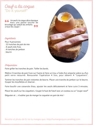 Un oeuf a la coque ultra classique
mais une petite touche de
bricolage qui seduit les enfants
a tous les coups !
Pour 4 personnes:
12 tranches de pain de mie
4 oeufs très frais
4 tranches de jambon
beurre
Faire griller les tranches de pain. Tailler les bords.
Mettre 2 tranches de pain l'une sur l'autre et faire un trou a l'aide d'un emporte-pièce ou d'un
petit verre retourné. Renouveler l’opération 4 fois, pour obtenir 4 "coquetiers".
Tartiner les tranches de pain restantes de beurre. Placer une tranche de jambon sur le beurre.
Couper les mouillettes et réserver.
Faire bouillir une casserole d'eau, ajouter les oeufs délicatement et faire cuire 3 minutes.
Placer les oeufs sur les coquetiers. Couper le haut de l'oeuf avec un couteau ou un "coupe-oeuf"
Déguster et ... n'oublier pas de manger le coquetier en pain de mie !
 