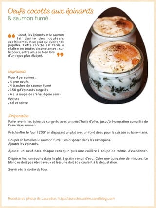Pour 4 personnes :
4 gros oeufs
4 tranches de saumon fumé
150 g d’épinards surgelés
4 c. à soupe de crème légère semi-
épaisse
sel et poivre
Faire revenir les épinards surgelés, avec un peu d'huile d'olive, jusqu'à évaporation complète de
l'eau. Assaisonner.
Préchauffer le four à 200° en disposant un plat avec un fond d'eau pour la cuisson au bain-marie.
Couper en lamelles le saumon fumé. Les disposer dans les ramequins.
Ajouter les épinards.
Ajouter un oeuf dans chaque ramequin puis une cuillère à soupe de crème. Assaisonner.
Disposer les ramequins dans le plat à gratin rempli d'eau. Cuire une quinzaine de minutes. Le
blanc ne doit pas être baveux et le jaune doit être coulant à la dégustation.
Servir dès la sortie du four.
L'oeuf, les épinards et le saumon
lui donne des couleurs
appétissantes et un goût qui éveille nos
papilles. Cette recette est facile à
réaliser en toutes circonstances : sur
le pouce, entre amis ou bien lors
d'un repas plus élaboré.
 