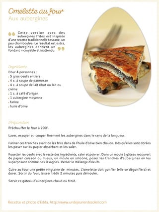 Cette version avec des
aubergines frites est inspirée
d'une recette traditionnelle toscane, un
peu chamboulée. Le résultat est extra,
les aubergines donnent un
fondant incroyable et inattendu.
Pour 4 personnes :
5 gros oeufs entiers
4 c. à soupe de parmesan
4 c. à soupe de lait ribot ou lait ou
crème
1 c. à café d'origan
1 aubergine moyenne
farine
huile d'olive
Préchauffer le four à 200°.
Laver, essuyer et couper finement les aubergines dans le sens de la longueur.
Fariner ces tranches avant de les frire dans de l'huile d'olive bien chaude. Dès qu'elles sont dorées
les poser sur du papier absorbant et les saler.
Fouetter les oeufs avec le reste des ingrédients, saler et poivrer. Dans un moule à gâteau recouvert
de papier cuisson ou mieux, un moule en silicone, poser les tranches d'aubergines en les
superposant comme des lasagnes. Verser le mélange d'oeufs
Cuire au four une petite vingtaine de minutes. L’omelette doit gonfler (elle se dégonflera) et
dorer. Sortir du four, laisser tiédir 2 minutes puis démouler.
Servir ce gâteau d'aubergines chaud ou froid.
 