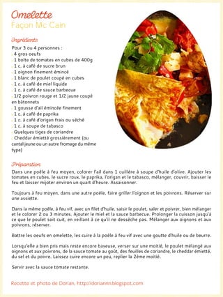 Dans une poêle à feu moyen, colorer l’ail dans 1 cuillère à soupe d'huile d'olive. Ajouter les
tomates en cubes, le sucre roux, le paprika, l'origan et le tabasco, mélanger, couvrir, baisser le
feu et laisser mijoter environ un quart d’heure. Assaisonner.
Toujours à feu moyen, dans une autre poêle, faire griller l'oignon et les poivrons. Réserver sur
une assiette.
Dans la même poêle, à feu vif, avec un filet d'huile, saisir le poulet, saler et poivrer, bien mélanger
et le colorer 2 ou 3 minutes. Ajouter le miel et la sauce barbecue. Prolonger la cuisson jusqu'à
ce que le poulet soit cuit, en veillant à ce qu’il ne dessèche pas. Mélanger aux oignons et aux
poivrons, réserver.
Battre les oeufs en omelette, les cuire à la poêle à feu vif avec une goutte d'huile ou de beurre.
Lorsqu’elle a bien pris mais reste encore baveuse, verser sur une moitié, le poulet mélangé aux
oignons et aux poivrons, de la sauce tomate au goût, des feuilles de coriandre, le cheddar émietté,
du sel et du poivre. Laissez cuire encore un peu, replier la 2ème moitié.
Servir avec la sauce tomate restante.
Pour 3 ou 4 personnes :
4 gros oeufs
1 boîte de tomates en cubes de 400g
1 c. à café de sucre brun
1 oignon finement émincé
1 blanc de poulet coupé en cubes
1 c. à café de miel liquide
1 c. à café de sauce barbecue
1/2 poivron rouge et 1/2 jaune coupé
en bâtonnets
1 gousse d'ail émincée finement
1 c. à café de paprika
1 c. à café d'origan frais ou séché
1 c. à soupe de tabasco
Quelques tiges de coriandre
Cheddar émietté grossièrement (ou
cantal jeune ou un autre fromage du même
type)
 