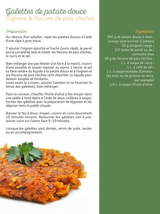Au-dessus d'un saladier, râper les patates douces à l'aide
d'une râpe à gros trous.
Y ajouter l'oignon épluché et haché (voire râpé), le persil
(ou la coriandre) lavé et ciselé, les flocons de pois chiches,
le curry et le sel.
Bien mélanger (ne pas hésiter à le faire à la main!), couvrir
d'une assiette et laisser reposer au moins 1 heure: le sel
va faire rendre du liquide à la patate douce et à l'oignon et
les flocons de pois chiches vont absorber ce liquide pour
devenir souples et fondants.
Juste avant la cuisson, ajouter l'amidon (il va favoriser la
tenue des galettes), bien mélanger.
Pour la cuisson, chauffer l'huile d'olive à feu moyen dans
une poêle à fond épais.A l'aide de deux cuillères à soupe,
former des galettes avec la préparation de légumes et les
déposer dans la poêle chaude.
Baisser le feu à doux-moyen, couvrir et cuire doucement
15 minutes environ. Retourner les galettes une à une,
laisser cuire sur l'autre face 5-10 minutes.
Lorsque les galettes sont dorées, servir de suite, seules
ou en accompagnement.
200 g de patate douce à chair
orange (soit environ 2 petites)
50 g d'oignon rouge
1/2 botte de persil ou de
coriandre frais
35 g de flocons de pois chiches
1 c. à soupe de curry
1 c. à café de sel
1 c. à soupe bombée d'amidon
(de maïs ou de pomme de terre,
par exemple)
1/2 c. à soupe d'huile d'olive
 