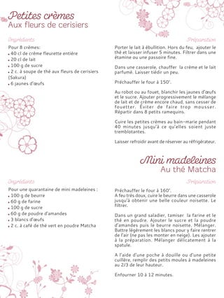 Pour 8 crèmes:
40 cl de crème fleurette entière
20 cl de lait
100 g de sucre
2 c. à soupe de thé aux fleurs de cerisiers
(Sakura)
6 jaunes d’œufs
Porter le lait à ébullition. Hors du feu, ajouter le
thé et laisser infuser 5 minutes. Filtrer dans une
étamine ou une passoire fine.
Dans une casserole, chauffer la crème et le lait
parfumé. Laisser tiédir un peu.
Préchauffer le four à 150°.
Au robot ou au fouet, blanchir les jaunes d’œufs
et le sucre. Ajouter progressivement le mélange
de lait et de crème encore chaud, sans cesser de
fouetter. Éviter de faire trop mousser.
Répartir dans 8 petits ramequins.
Cuire les petites crèmes au bain-marie pendant
40 minutes jusqu’à ce qu’elles soient juste
tremblotantes.
Laisser refroidir avant de réserver au réfrigérateur.
Pour une quarantaine de mini madeleines :
100 g de beurre
60 g de farine
100 g de sucre
60 g de poudre d’amandes
3 blancs d’œufs
2 c. à café de thé vert en poudre Matcha
Préchauffer le four à 160°.
A feu très doux, cuire le beurre dans une casserole
jusqu’à obtenir une belle couleur noisette. Le
filtrer.
Dans un grand saladier, tamiser la farine et le
thé en poudre. Ajouter le sucre et la poudre
d’amandes puis le beurre noisette. Mélanger.
Battre légèrement les blancs pour y faire rentrer
de l’air (ne pas les monter en neige). Les ajouter
à la préparation. Mélanger délicatement à la
spatule.
A l’aide d’une poche à douille ou d’une petite
cuillère, remplir des petits moules à madeleines
au 2/3 de leur hauteur.
Enfourner 10 à 12 minutes.
 