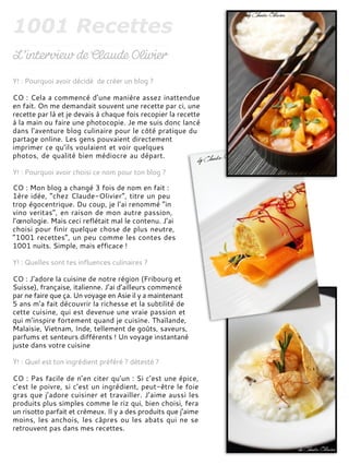 Y! : Pourquoi avoir décidé de créer un blog ?
CO : Cela a commencé d’une manière assez inattendue
en fait. On me demandait souvent une recette par ci, une
recette par là et je devais à chaque fois recopier la recette
à la main ou faire une photocopie. Je me suis donc lancé
dans l’aventure blog culinaire pour le côté pratique du
partage online. Les gens pouvaient directement
imprimer ce qu’ils voulaient et voir quelques
photos, de qualité bien médiocre au départ.
Y! : Pourquoi avoir choisi ce nom pour ton blog ?
CO : Mon blog a changé 3 fois de nom en fait :
1ère idée, “chez Claude-Olivier”, titre un peu
trop égocentrique. Du coup, je l’ai renommé “in
vino veritas”, en raison de mon autre passion,
l’œnologie. Mais ceci reflétait mal le contenu. J’ai
choisi pour finir quelque chose de plus neutre,
“1001 recettes”, un peu comme les contes des
1001 nuits. Simple, mais efficace !
Y! : Quelles sont tes influences culinaires ?
CO : J’adore la cuisine de notre région (Fribourg et
Suisse), française, italienne. J’ai d’ailleurs commencé
par ne faire que ça. Un voyage en Asie il y a maintenant
5 ans m’a fait découvrir la richesse et la subtilité de
cette cuisine, qui est devenue une vraie passion et
qui m’inspire fortement quand je cuisine. Thaïlande,
Malaisie, Vietnam, Inde, tellement de goûts, saveurs,
parfums et senteurs différents ! Un voyage instantané
juste dans votre cuisine
Y! : Quel est ton ingrédient préféré ? détesté ?
CO : Pas facile de n’en citer qu’un : Si c’est une épice,
c’est le poivre, si c’est un ingrédient, peut-être le foie
gras que j’adore cuisiner et travailler. J’aime aussi les
produits plus simples comme le riz qui, bien choisi, fera
un risotto parfait et crémeux. Il y a des produits que j’aime
moins, les anchois, les câpres ou les abats qui ne se
retrouvent pas dans mes recettes.
 