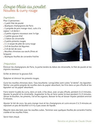 Pour 2 personnes :
1 petit filet de poulet
Quelques champignons de Paris
1 poignée de pois mange-tout, cuits à la
vapeur « al dente »
2 petits oignons nouveaux avec la tige
1 petite gousse d’ail
1 bâton de citronnelle
2 petits piments rouges
1 c à soupe de pâte de curry rouge
3 dl de bouillon de légumes
2 dl de lait de coco
Nouilles chinoises aux œufs (fines et
longues)
Quelques feuilles de coriandre fraîche
Émincer les champignons de Paris, la partie tendre du bâton de citronnelle, le filet de poulet et les
oignons nouveaux.
Griller et émincer la gousse d'ail.
Épépiner et émincer les piments rouges.
Cuire les nouilles chinoises dans l’eau bouillante. Lorsqu’elles sont cuites “al dente”, les égoutter.
Sécher une petite poignée de nouilles dans du papier absorbant, les frire dans un peu d’huile et les
égoutter sur du papier absorbant.
Faire revenir la pâte du curry, dans un wok, à feu doux, avec un peu d'huile, pendant 2 à 3 minutes.
Ajouter le poulet et la citronnelle. Augmenter le feu et faire sauter le tout pendant 2 à 3 minutes.
Verser le bouillon, les piments, l’ail et les oignons. Baisser le feu et laisser mijoter pendant environ
5 minutes.
Ajouter le lait de coco, les pois mange-tout et les champignons et cuire encore 2 à 3 minutes en
rajoutant un peu de bouillon si il n’y a pas assez de liquide.
Répartir dans des bols avec les nouilles cuites. Terminer avec quelques feuilles de coriandre fraîche
ciselée et les nouilles frites.
Servir bien chaud.
 