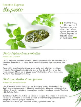 Proposé par Cricridam
100 g de jeunes pousses d'épinards Une dizaine de noisettes décortiquées 10 cl
d'huile de noisettes 2 c. à soupe de parmesan fraîchement râpé Un peu de fleur
de sel
Faire griller à sec les noisettes dans une poêle anti-adhésive. Les laisser
refroidir. Mettre tous les ingrédients, sauf la fleur de sel, dans le bol d'un
robot mixeur. Mixer par à coups jusqu'à l'obtention d'une fine purée.
Ajouter la fleur de sel, bien mélanger
Proposé par Saveurs Croisées
1 c. à soupe de graines de courge 1 c. à soupe de graines de tournesol 1 c.
à café de graines de coriandre 3 brins de romarin frais 4 brins de coriandre fraîche
4 brins de persil 1 pincée de citronnelle en poudre 1 pincée de piment d'Espelette
15 cl d'huile d'olive
Dans la cuve du blender, mettre les graines de courges, de tournesol et de coriandre,
les feuilles de romarin, la coriandre, le persil, la citronnelle en poudre et le piment
d'Espelette. Donner quelques impulsions.
Sans cesser de mixer, par l’ouverture du haut, ajouter l'huile en filet.
 