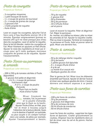 Proposé par Barbara
3 courgettes moyennes
1 petit bouquet de basilic
1 c. à soupe de graines de tournesol
2 c. à soupe de graines de courge
2 gousses d’ail
1 belle poignée de roquette
Huile d’olive
Laver et couper les courgettes, éplucher l’ail et
faire cuire à l’eau bouillante environ 10 à 15
minutes. Égoutter soigneusement (presser au
besoin) afin qu’il ne reste presque plus d’eau
dans les courgettes. Laver et sécher la roquette.
Dans le bol du blender, mettre les courgettes et
l’ail. Mixer finement en ajoutant un filet d’huile.
Ajouter le reste des ingrédients et mixer par à-
coups pour qu’il reste quelques morceaux
croquants de graines et de roquette. Ajuster
l’assaisonnement.
Proposé par Céline M
70 g de roquette
1 gousse d’ail
50 g d’amandes
50 g de parmesan
10 cl d’huile d’olive
sel et poivre
Laver et essorer la roquette. Peler et dégermer
l'ail. Râper le parmesan.
Au mortier, ou à défaut au mixeur, piler ou mixer
les amandes et l'ail. Ajouter la roquette ciselée.
Piler ou mixer à nouveau. Terminer en incorporant
le parmesan et l'huile. Saler et poivrer selon le
goût. Mixer une dernière fois.
Proposé par Julie-deliciours
200 à 250 g de tomates séchées à l'huile
(égouttées)
1 gousse d'ail pelée et dégermée
4 à 5 c. à soupe de parmesan
fraîchement râpé
4 à 5 c. à soupe de poudre
d'amande
Thym frais ou basilic
Huile d'olive fruitée
Mixer finement les
tomates, l'ail, le parmesan
et la poudre d'amande,
ainsi que le thym ou le basilic.
Ajouter l'huile d'olive, en filet, pour
lier et mixer à nouveau jusqu'à
l'obtention de la texture désirée. Epais
si on le destine à l'apéritif, en tartinade,
ou plus souple si on compte l'utiliser
dans une salade, de pâtes par exemple.
Ajuster l'assaisonnement si besoin.
Proposé par RoseAndCook
50 g de mélange mâche-roquette
20 g de basilic
1 petite gousse d'ail épluchée
4 c. à soupe d'huile d'olive
4 g de sel
La moitié d’un avocat mûr
Quelques gouttes de citron
Ôter le germe de l'ail. Mixer tous les éléments
ensemble sauf l'avocat. Ajouter en dernier l'avocat
et mixer avec quelques gouttes de citron. L'avocat
donnera une texture soyeuse à ce pesto.
Proposé par Midinettes
100 g de fanes de carottes
70 g de parmesan
2 gousses d'ail dégermées
50 g de cerneaux de noix
50 ml d'huile de mandarine
50 ml d'huile d'olive
Laver les fanes de carottes, supprimer les tiges
dures et épaisses. Ciseler grossièrement au
couteau. Disposer tous les ingrédients dans un
bol de mixer avec du sel et du poivre. Hacher
finement.
 