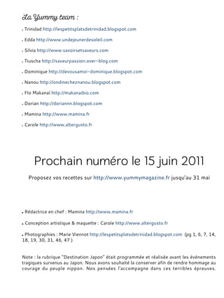 Trinidad http://lespetitsplatsdetrinidad.blogspot.com
Edda http://www.undejeunerdesoleil.com
Silvia http://www.savoirsetsaveurs.com
Tiuscha http://saveurpassion.over-blog.com
Dominique http://devousamoi-dominique.blogspot.com
Nanou http://ondinecheznanou.blogspot.com
Flo Makanaï http://makanaibio.com
Dorian http://doriannn.blogspot.com
Mamina http://www.mamina.fr
Carole http://www.altergusto.fr
Rédactrice en chef : Mamina http://www.mamina.fr
Conception artistique & maquette : Carole http://www.altergusto.fr
Photographies : Marie Viennot http://lespetitsplatsdetrinidad.blogspot.com (pg 1, 6, 7, 14,
18, 19, 30, 31, 46, 47 )
Note : la rubrique "Destination Japon" était programmée et réalisée avant les événements
tragiques survenus au Japon. Nous avons souhaité la conserver afin de rendre hommage au
courage du peuple nippon. Nos pensées l'accompagne dans ces terribles épreuves.
Proposez vos recettes sur http://www.yummymagazine.fr jusqu’au 31 mai
 