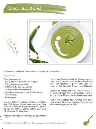 Pour 4 personnes :
200 g de petits pois frais ou surgelés
250 g de pois gourmands
1/2 litre de bouillon de volaille
1/4 litre de lait demi-écrémé
1 cuillère à soupe de crème fraîche légère
Noix muscade
Sel et poivre
Éplucher et laver les pois gourmands. En mettre
4 de côté. Couper les autres en morceaux. Faire
chauffer le bouillon et ajouter les petits pois et
les pois gourmands. Couvrir et faire cuire 15 à
20 minutes à frémissement.
Pendant ce temps, couper les pois gourmands
réservés en fin bâtonnets, en biseau, puis les
faire cuire 5 minutes dans de l'eau bouillante
salée. Les égoutter, les passer sous l'eau très
froide et les égoutter à nouveau. Réserver.
Lorsque le potage est cuit, ajouter le lait, la
crème, une pincée de noix de muscade râpée, le
sel et le poivre. Mixer et ajuster l'assaisonnement.
Réchauffer le potage deux minutes à feu doux
et le verser dans les assiettes. Parsemer de
bâtonnets de pois gourmands.
Petits pois et pois gourmands pour un velouté très printanier ...
 